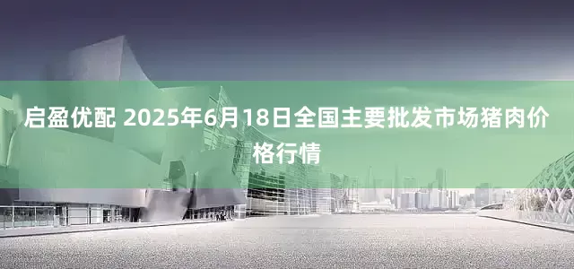 启盈优配 2025年6月18日全国主要批发市场猪肉价格行情