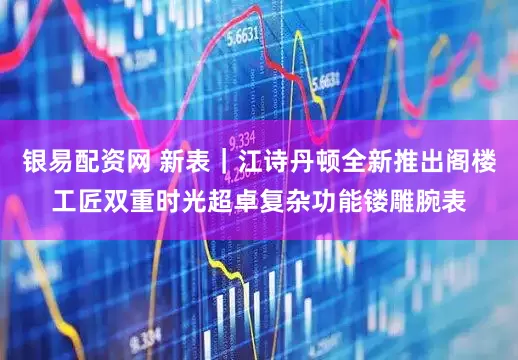 银易配资网 新表｜江诗丹顿全新推出阁楼工匠双重时光超卓复杂功能镂雕腕表