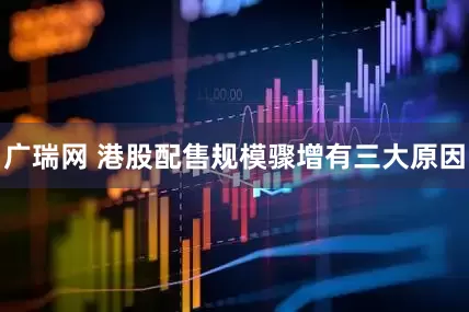 广瑞网 港股配售规模骤增有三大原因