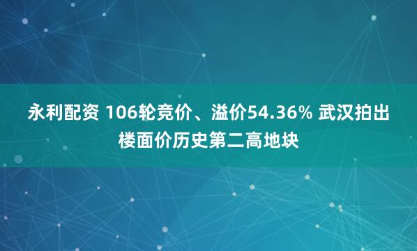 永利配资 106轮竞价、溢价54.36% 武汉拍出楼面价历史第二高地块