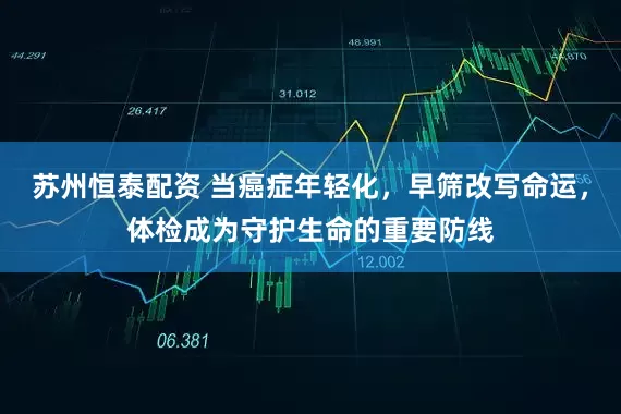 苏州恒泰配资 当癌症年轻化，早筛改写命运，体检成为守护生命的重要防线