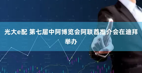 光大e配 第七届中阿博览会阿联酋推介会在迪拜举办