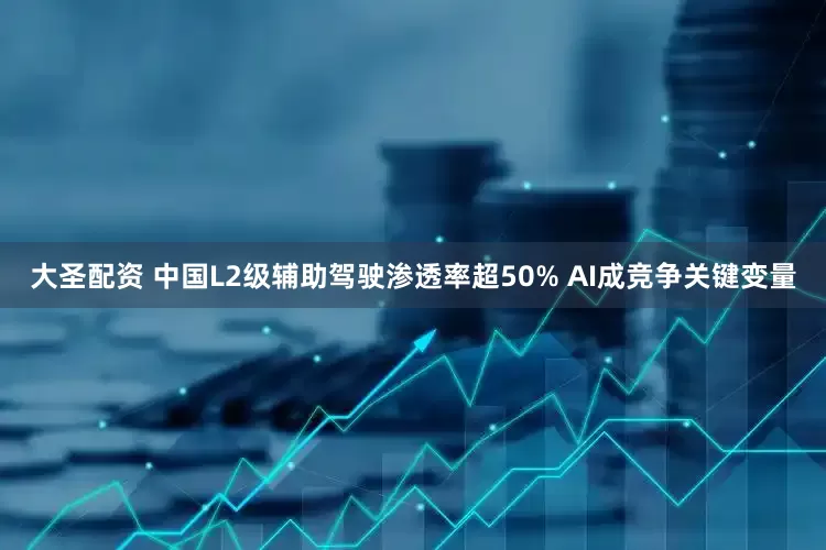 大圣配资 中国L2级辅助驾驶渗透率超50% AI成竞争关键变量