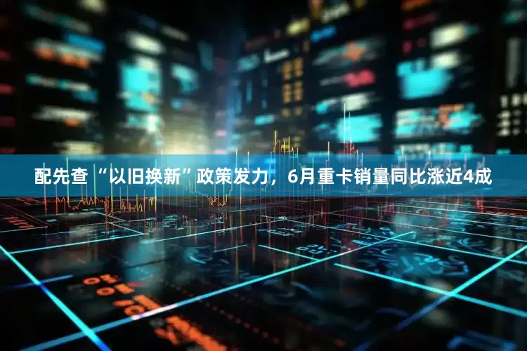配先查 “以旧换新”政策发力，6月重卡销量同比涨近4成