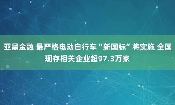 亚晶金融 最严格电动自行车“新国标”将实施 全国现存相关企业超97.3万家