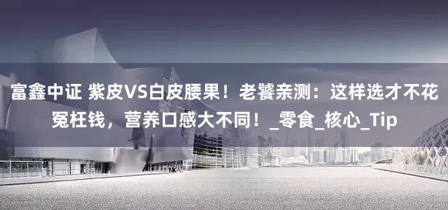 富鑫中证 紫皮VS白皮腰果！老饕亲测：这样选才不花冤枉钱，营养口感大不同！_零食_核心_Tip