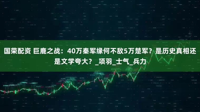 国荣配资 巨鹿之战：40万秦军缘何不敌5万楚军？是历史真相还是文学夸大？_项羽_士气_兵力