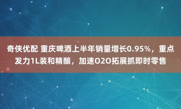 奇侠优配 重庆啤酒上半年销量增长0.95%，重点发力1L装和精酿，加速O2O拓展抓即时零售
