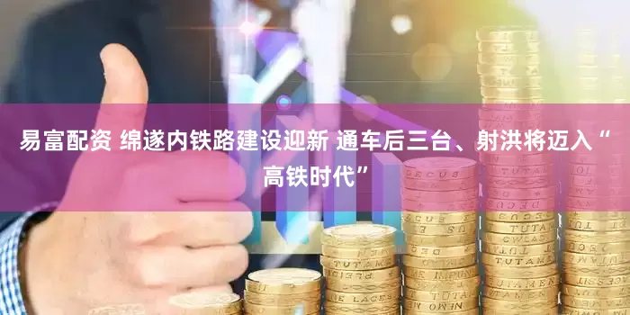 易富配资 绵遂内铁路建设迎新 通车后三台、射洪将迈入“高铁时代”