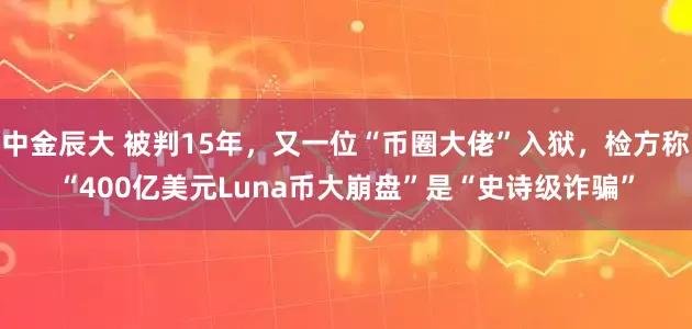 中金辰大 被判15年，又一位“币圈大佬”入狱，检方称“400亿美元Luna币大崩盘”是“史诗级诈骗”
