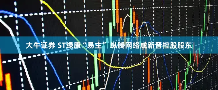大牛证券 ST绿康“易主” 纵腾网络成新晋控股股东